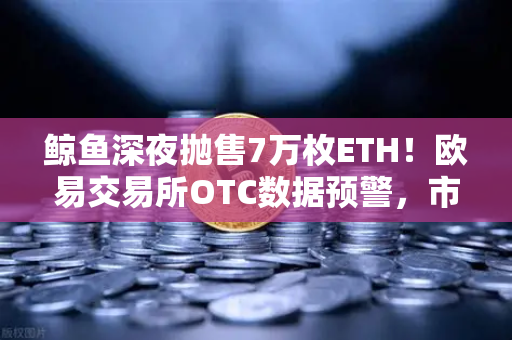 鲸鱼深夜抛售7万枚ETH！欧易交易所OTC数据预警，市场要变盘？