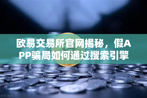 欧易交易所官网揭秘，假APP骗局如何通过搜索引擎广告钓鱼？