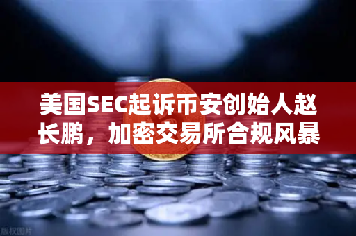 美国SEC起诉币安创始人赵长鹏，加密交易所合规风暴下的投资警示