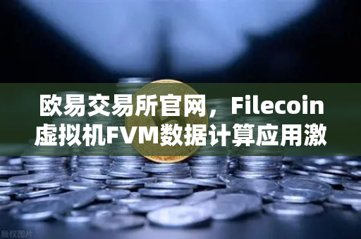 欧易交易所官网，Filecoin虚拟机FVM数据计算应用激增，Web3生态迎来新拐点
