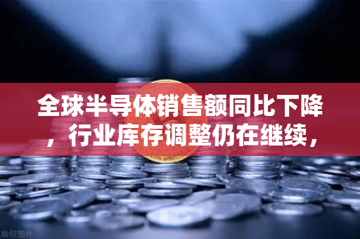 全球半导体销售额同比下降，行业库存调整仍在继续，欧易交易所官网深度观察