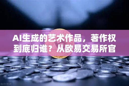 AI生成的艺术作品，著作权到底归谁？从欧易交易所官网的科技伦理谈起