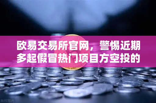 欧易交易所官网，警惕近期多起假冒热门项目方空投的钓鱼攻击风险