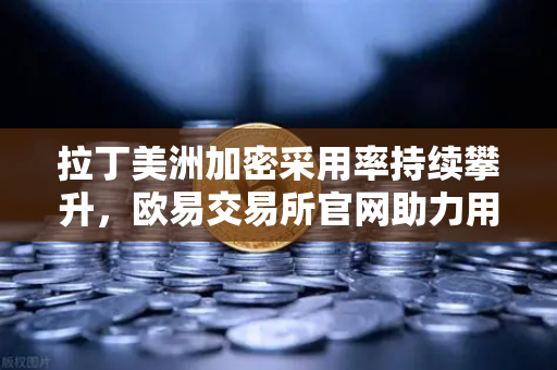 拉丁美洲加密采用率持续攀升，欧易交易所官网助力用户对抗本国货币贬值