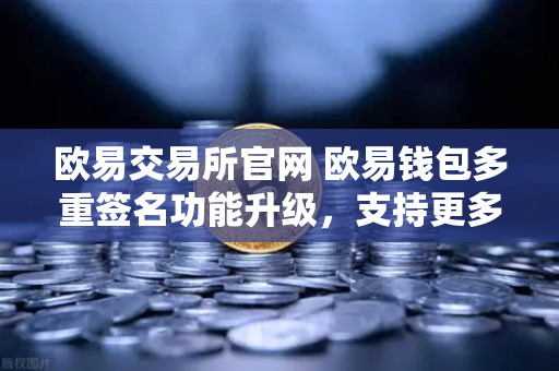 欧易交易所官网 欧易钱包多重签名功能升级，支持更多签名方和自定义规则，安全与灵活兼得