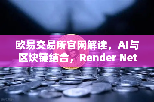 欧易交易所官网解读，AI与区块链结合，Render Network（RNDR）如何成为AI算力龙头