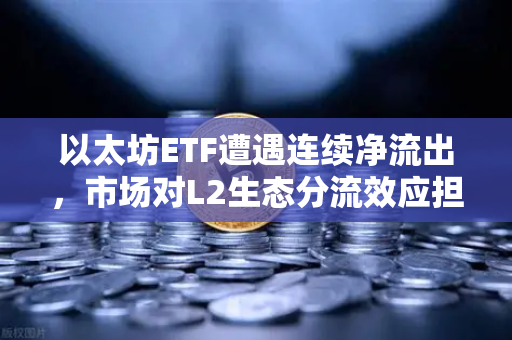 以太坊ETF遭遇连续净流出，市场对L2生态分流效应担忧加剧-第1张图片-欧易交易所