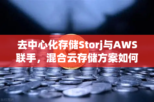 去中心化存储Storj与AWS联手，混合云存储方案如何重塑数据未来？