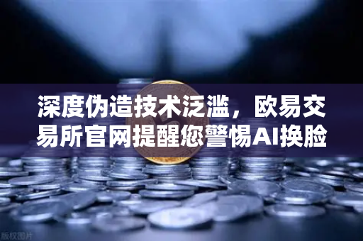 深度伪造技术泛滥，欧易交易所官网提醒您警惕AI换脸骗局，多国立法强制内容标识-第1张图片-欧易交易所