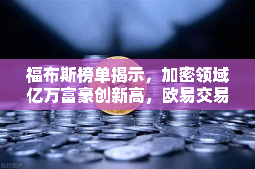 福布斯榜单揭示，加密领域亿万富豪创新高，欧易交易所承载牛市新浪潮