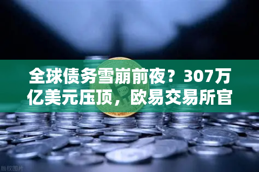 全球债务雪崩前夜？307万亿美元压顶，欧易交易所官网深度解析财富避险密码