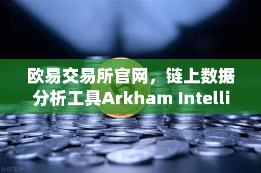 欧易交易所官网，链上数据分析工具Arkham Intelligence教程—可视化追踪资金流向
