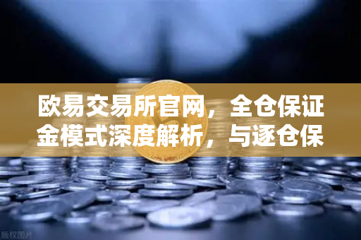 欧易交易所官网，全仓保证金模式深度解析，与逐仓保证金的强平区别在哪？
