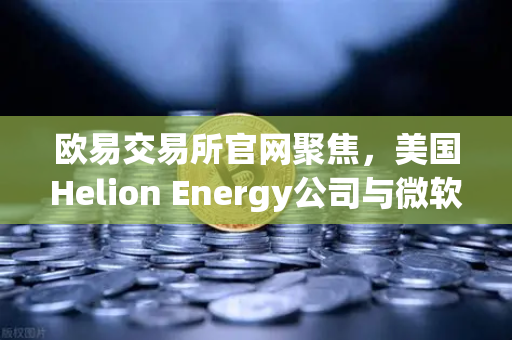 欧易交易所官网聚焦，美国Helion Energy公司与微软签订核聚变供电协议，能源革命引爆加密市场新动向