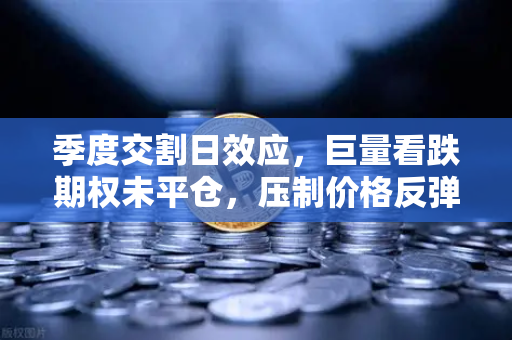 季度交割日效应，巨量看跌期权未平仓，压制价格反弹—欧易交易所官网深度解析