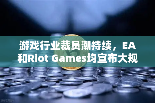 游戏行业裁员潮持续，EA和Riot Games均宣布大规模裁员，欧易交易所官网深度解析行业变局