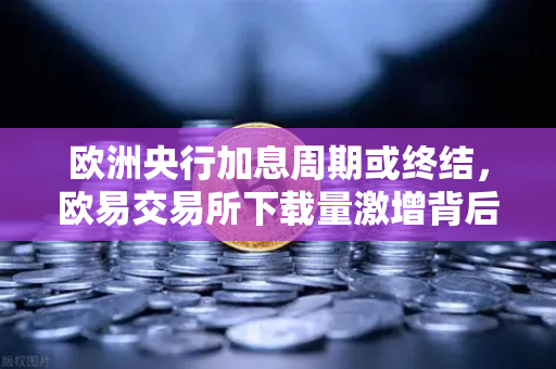 欧洲央行加息周期或终结，欧易交易所下载量激增背后的市场逻辑