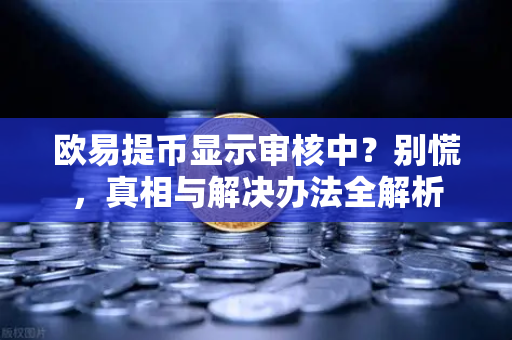 欧易提币显示审核中？别慌，真相与解决办法全解析