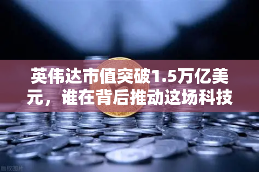 英伟达市值突破1.5万亿美元，谁在背后推动这场科技造富神话？