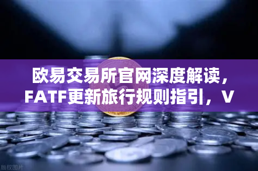 欧易交易所官网深度解读，FATF更新旅行规则指引，VASP需共享受益所有人信息