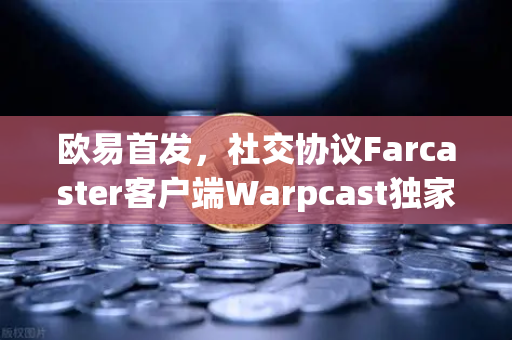 欧易首发，社交协议Farcaster客户端Warpcast独家上线，Web3社交新纪元开启