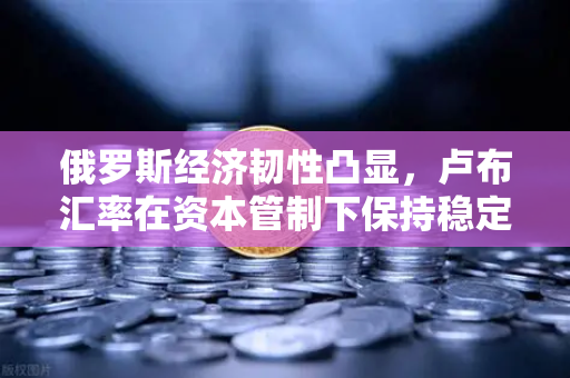 俄罗斯经济韧性凸显，卢布汇率在资本管制下保持稳定