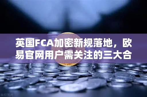 英国FCA加密新规落地，欧易官网用户需关注的三大合规变化