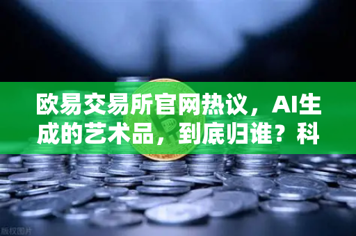 欧易交易所官网热议，AI生成的艺术品，到底归谁？科技伦理下的著作权迷思