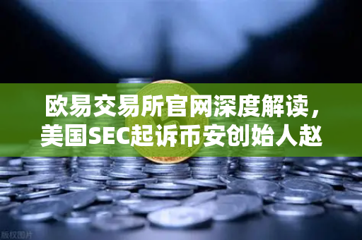 欧易交易所官网深度解读，美国SEC起诉币安创始人赵长鹏，指控其隐瞒交易控制权