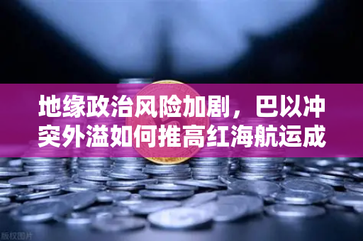 地缘政治风险加剧，巴以冲突外溢如何推高红海航运成本