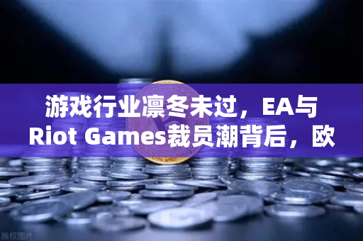 游戏行业凛冬未过，EA与Riot Games裁员潮背后，欧易交易所如何看行业洗牌？