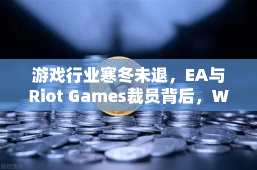 游戏行业寒冬未退，EA与Riot Games裁员背后，Web3能否成为破局新出路？