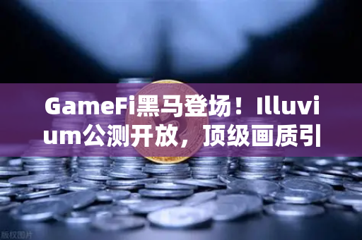 GameFi黑马登场！Illuvium公测开放，顶级画质引爆链游新狂潮