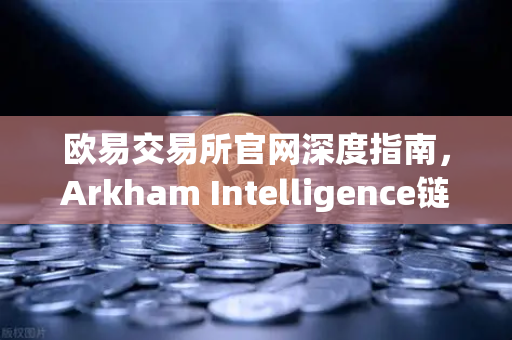 欧易交易所官网深度指南，Arkham Intelligence链上数据分析工具带你玩转可视化资金追踪