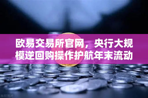 欧易交易所官网，央行大规模逆回购操作护航年末流动性平稳