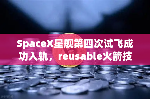 SpaceX星舰第四次试飞成功入轨，reusable火箭技术迎来成熟时代