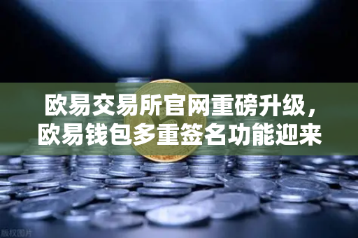 欧易交易所官网重磅升级，欧易钱包多重签名功能迎来全新变革，支持更多签名方与自定义规则