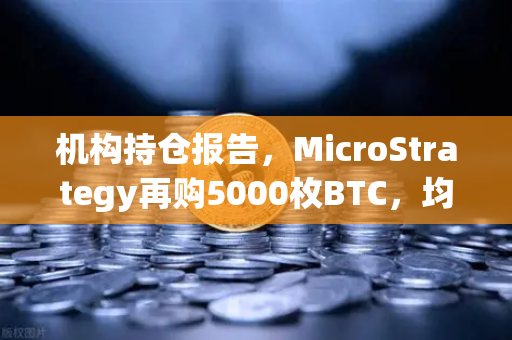 机构持仓报告，MicroStrategy再购5000枚BTC，均价成本上移—加密市场风向标再亮信号