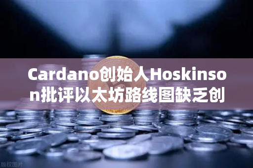 Cardano创始人Hoskinson批评以太坊路线图缺乏创新，区块链技术迭代之争再起波澜