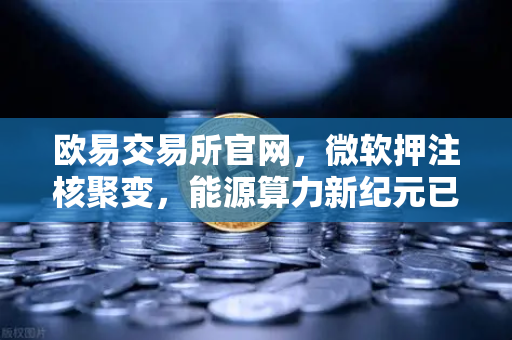 欧易交易所官网，微软押注核聚变，能源算力新纪元已至