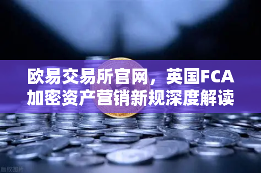 欧易交易所官网，英国FCA加密资产营销新规深度解读与应对指南