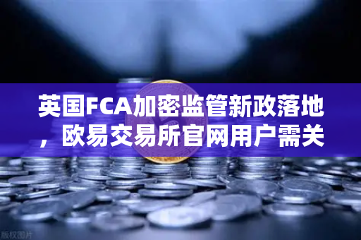 英国FCA加密监管新政落地，欧易交易所官网用户需关注这些变化