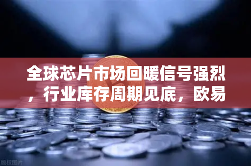 全球芯片市场回暖信号强烈，行业库存周期见底，欧易交易所官网洞察投资新机遇-第1张图片-欧易交易所