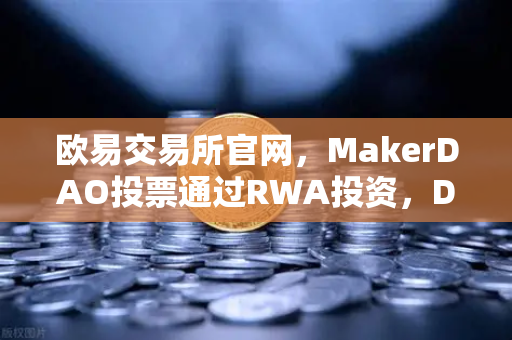 欧易交易所官网，MakerDAO投票通过RWA投资，DeFi与实体经济的破壁时刻