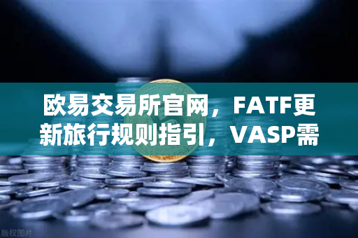 欧易交易所官网，FATF更新旅行规则指引，VASP需共享受益所有人信息