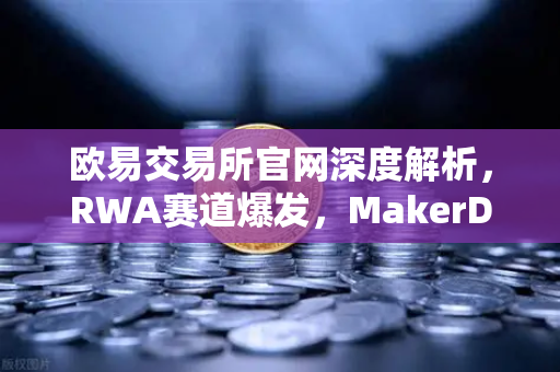 欧易交易所官网深度解析，RWA赛道爆发，MakerDAO美国国债持仓激增背后暗藏哪些投资机会？