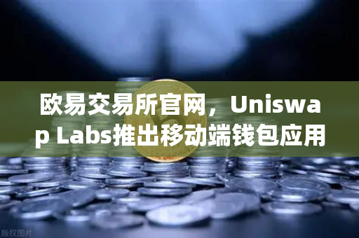 欧易交易所官网，Uniswap Labs推出移动端钱包应用，内置DApp浏览器，开启DeFi新纪元