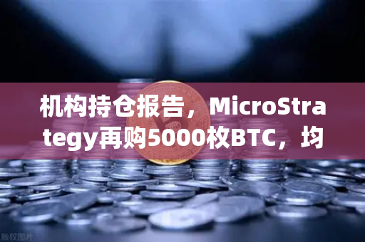 机构持仓报告，MicroStrategy再购5000枚BTC，均价成本上移—加密巨鲸的吸筹信号？