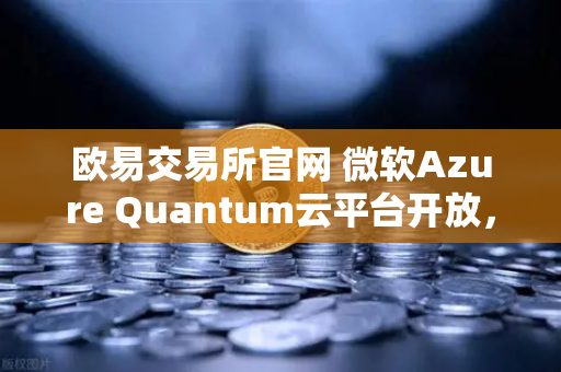 欧易交易所官网 微软Azure Quantum云平台开放，量子计算迈入实用化新纪元