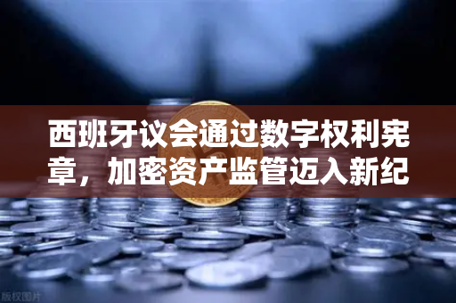 西班牙议会通过数字权利宪章，加密资产监管迈入新纪元